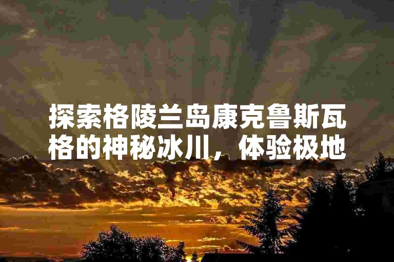 探索格陵兰岛康克鲁斯瓦格的神秘冰川，体验极地之旅的绝美风光。