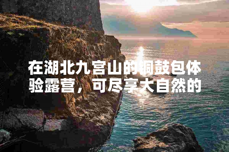 在湖北九宫山的铜鼓包体验露营，可尽享大自然的宁静与美丽。