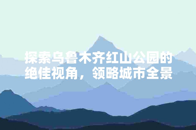 探索乌鲁木齐红山公园的绝佳视角，领略城市全景与自然美景的完美融合，为你的旅行增添一抹难忘的色彩。