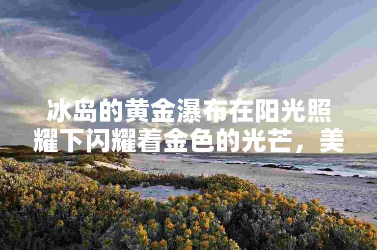 冰岛的黄金瀑布在阳光照耀下闪耀着金色的光芒，美得令人窒息。