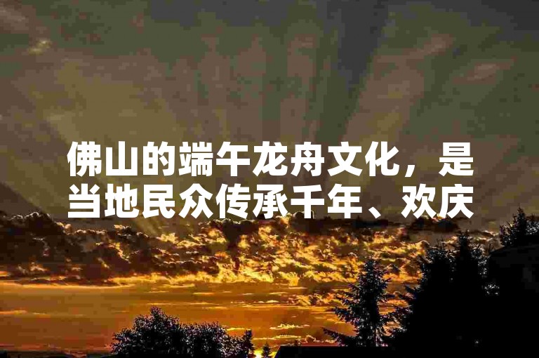 佛山的端午龙舟文化，是当地民众传承千年、欢庆佳节的独特民俗活动。