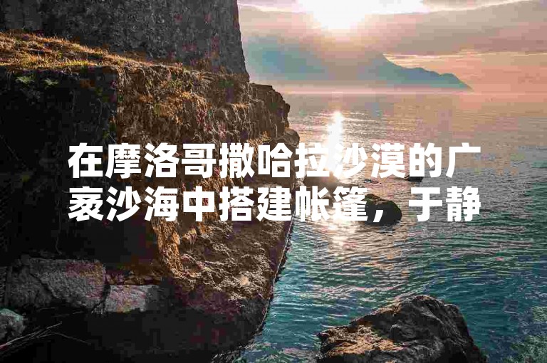 在摩洛哥撒哈拉沙漠的广袤沙海中搭建帐篷，于静谧之夜仰望璀璨星空。
