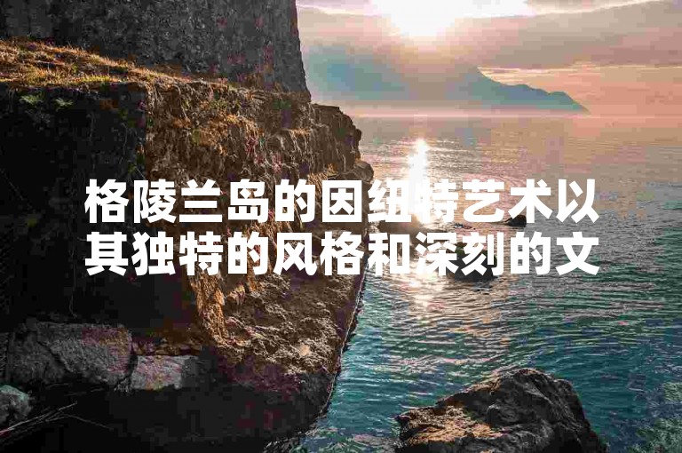 格陵兰岛的因纽特艺术以其独特的风格和深刻的文化内涵吸引了世界各地的艺术爱好者。