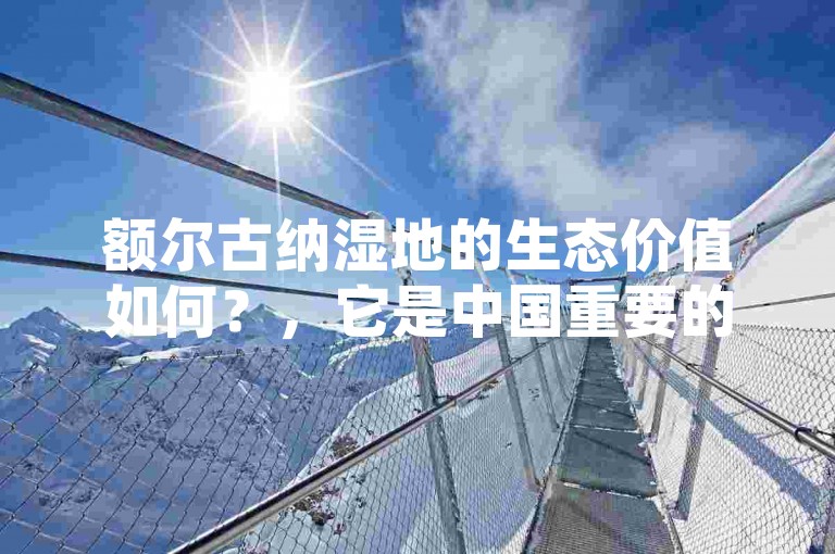 额尔古纳湿地的生态价值如何？，它是中国重要的自然保护区之一。