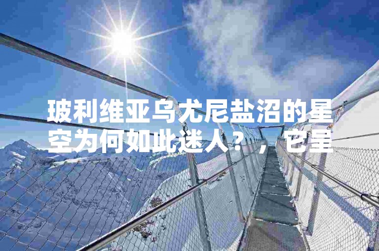 玻利维亚乌尤尼盐沼的星空为何如此迷人？，它呈现出令人震撼的美丽景象。