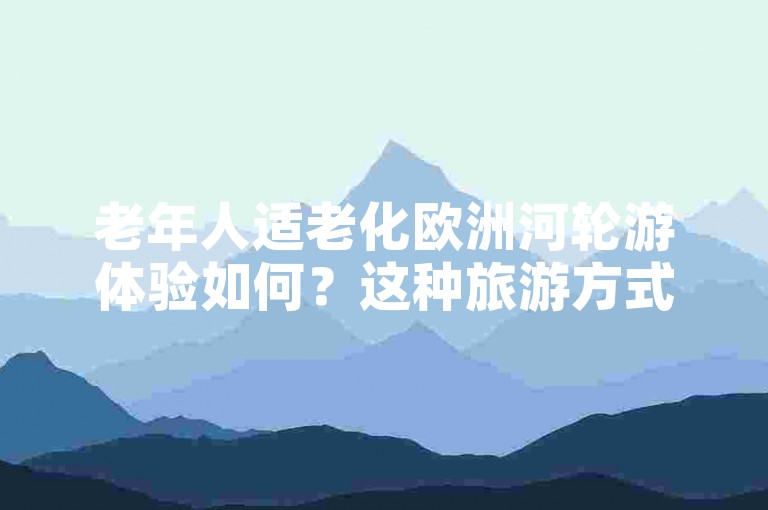 老年人适老化欧洲河轮游体验如何？这种旅游方式正逐渐兴起。