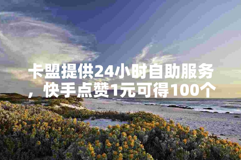 卡盟提供24小时自助服务，快手点赞1元可得100个赞。