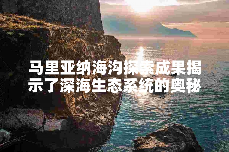 马里亚纳海沟探索成果揭示了深海生态系统的奥秘。