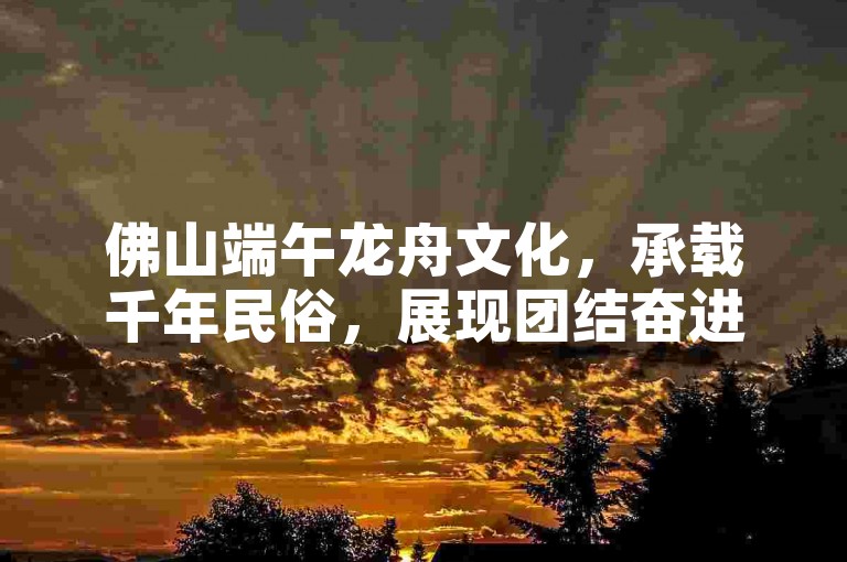 佛山端午龙舟文化，承载千年民俗，展现团结奋进精神。