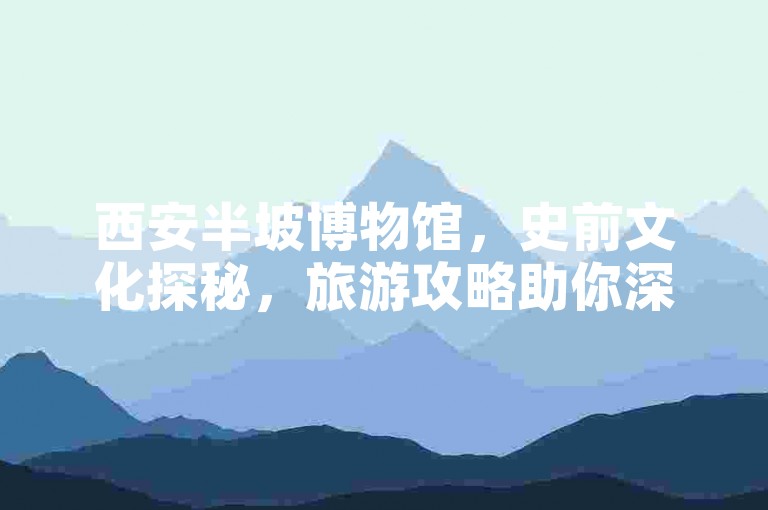 西安半坡博物馆，史前文化探秘，旅游攻略助你深度游。