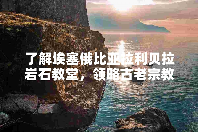 了解埃塞俄比亚拉利贝拉岩石教堂，领略古老宗教建筑之美。