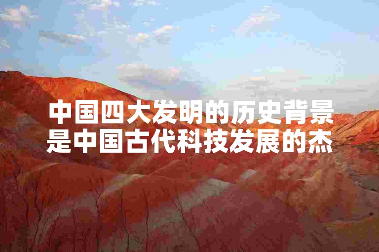 中国四大发明的历史背景是中国古代科技发展的杰出代表。