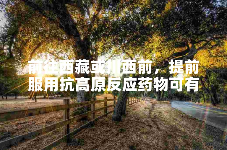 前往西藏或川西前，提前服用抗高原反应药物可有效预防。