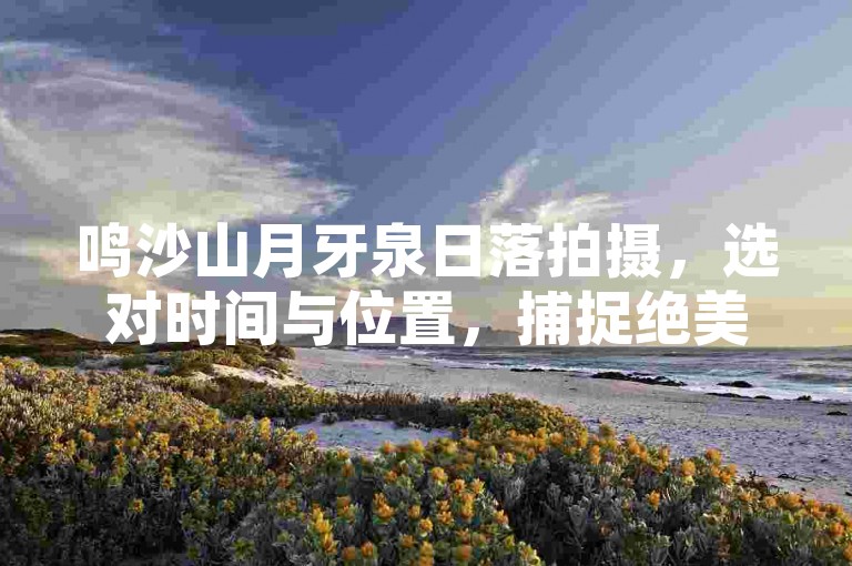 鸣沙山月牙泉日落拍摄，选对时间与位置，捕捉绝美瞬间。