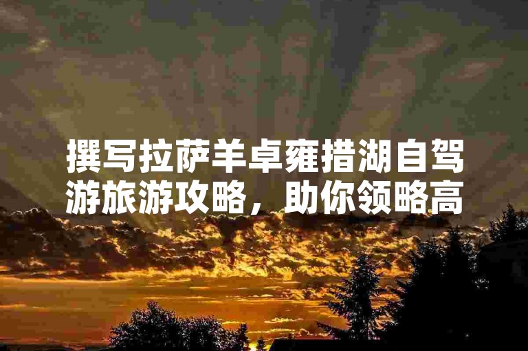 撰写拉萨羊卓雍措湖自驾游旅游攻略，助你领略高原圣湖之美。