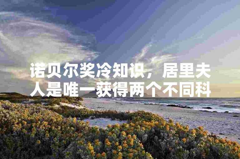 诺贝尔奖冷知识，居里夫人是唯一获得两个不同科学领域诺贝尔奖的人。