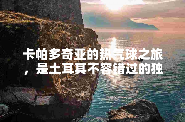 卡帕多奇亚的热气球之旅，是土耳其不容错过的独特体验。
