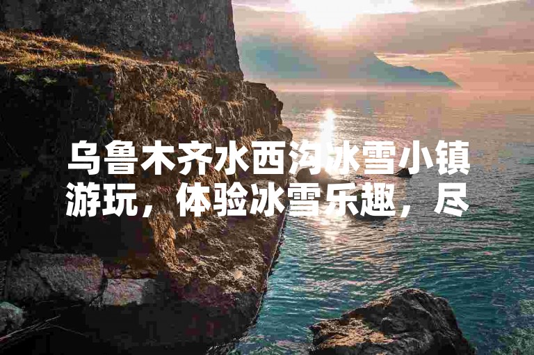 乌鲁木齐水西沟冰雪小镇游玩，体验冰雪乐趣，尽享冬日风光。