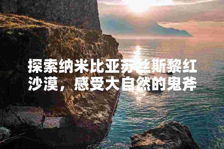 探索纳米比亚苏丝斯黎红沙漠，感受大自然的鬼斧神工。