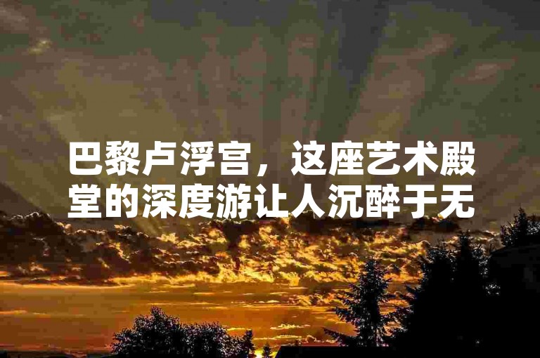 巴黎卢浮宫，这座艺术殿堂的深度游让人沉醉于无尽的艺术瑰宝之中。