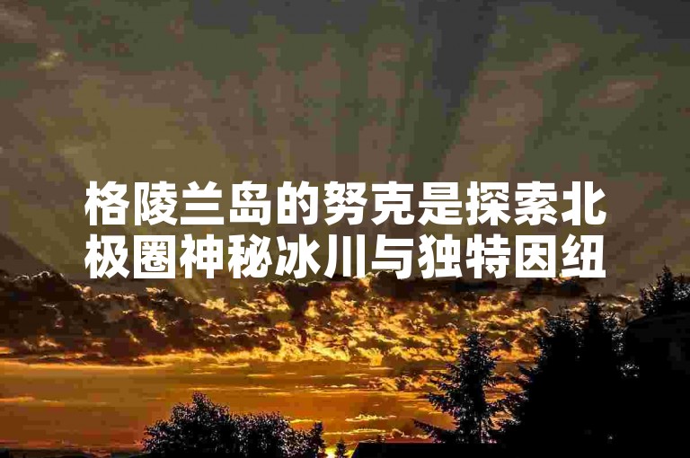 格陵兰岛的努克是探索北极圈神秘冰川与独特因纽特文化的绝佳起点。