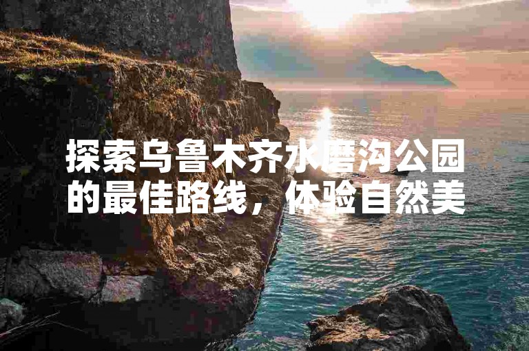 探索乌鲁木齐水磨沟公园的最佳路线，体验自然美景与城市绿洲的完美结合。