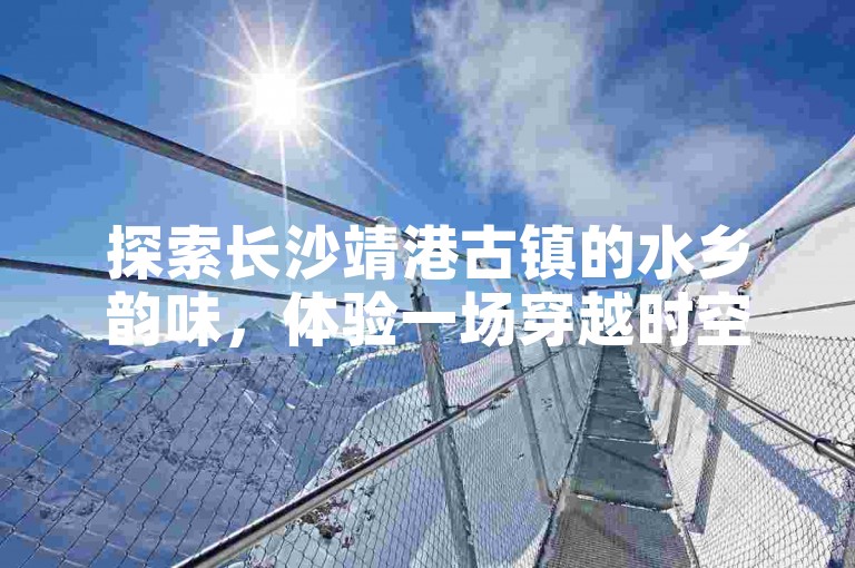 探索长沙靖港古镇的水乡韵味，体验一场穿越时空的文化旅游之旅。