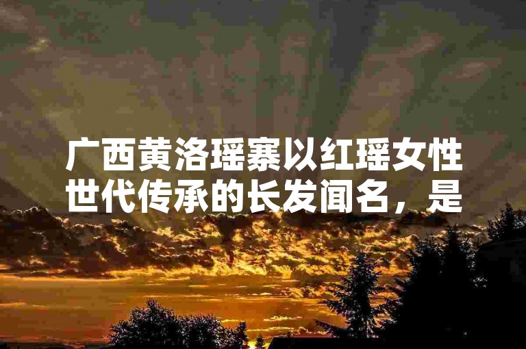 广西黄洛瑶寨以红瑶女性世代传承的长发闻名，是展现瑶族独特民俗风情与文化魅力的特色村落。