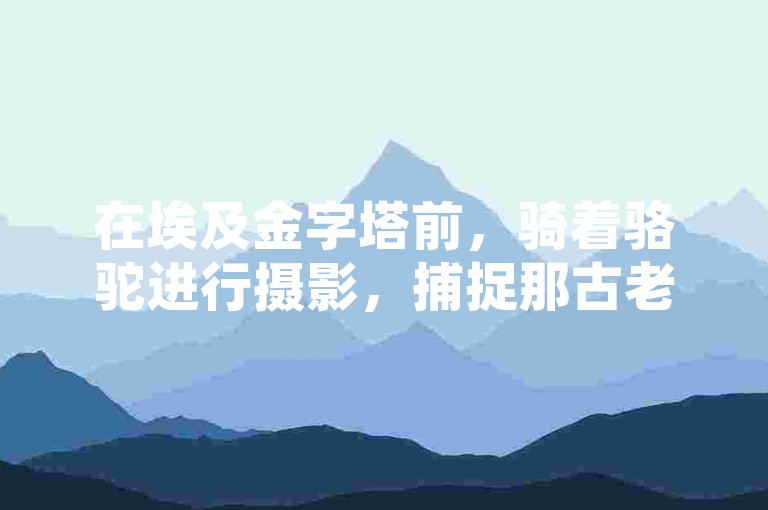 在埃及金字塔前，骑着骆驼进行摄影，捕捉那古老与现代交织的独特瞬间。