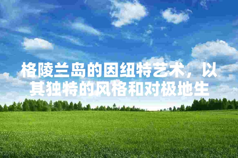 格陵兰岛的因纽特艺术，以其独特的风格和对极地生活的深刻描绘而闻名于世。