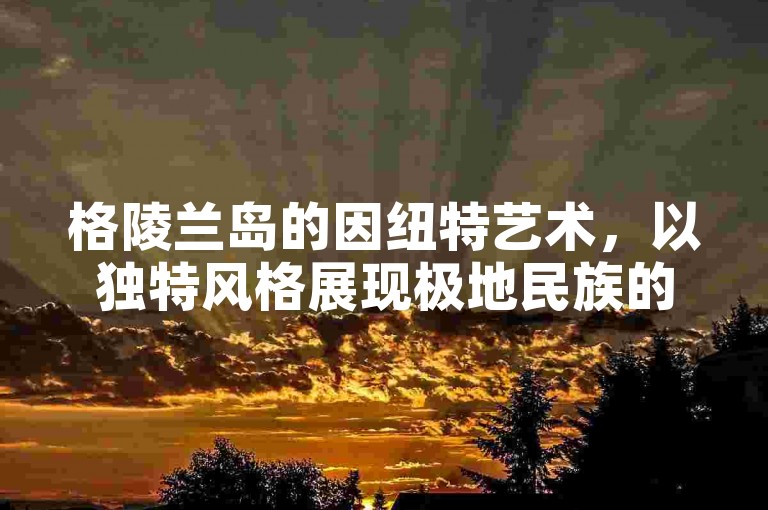 格陵兰岛的因纽特艺术，以独特风格展现极地民族的创造力。