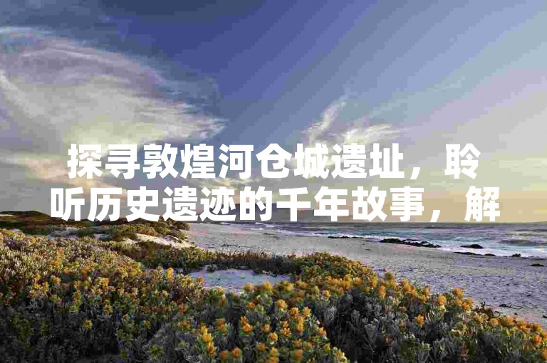 探寻敦煌河仓城遗址，聆听历史遗迹的千年故事，解锁古军事仓储奥秘的趣味旅游攻略。