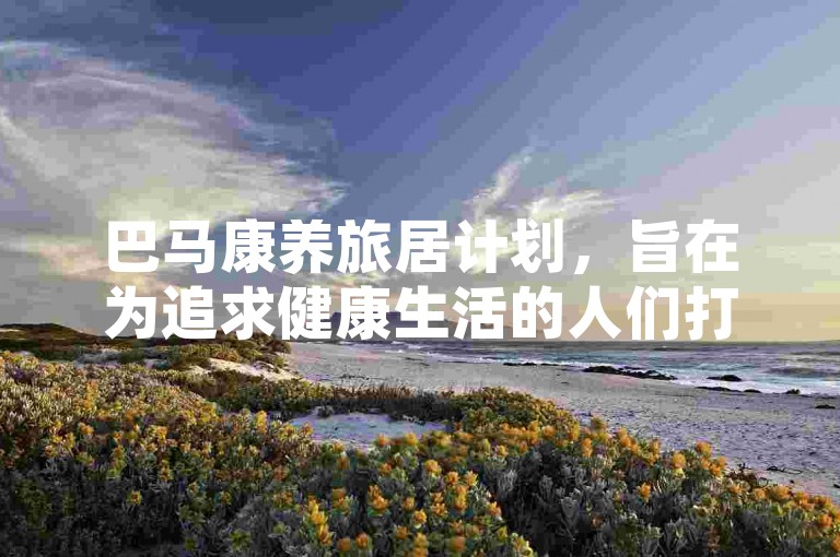 巴马康养旅居计划，旨在为追求健康生活的人们打造一段远离喧嚣、沉浸于自然怀抱的身心舒缓之旅。