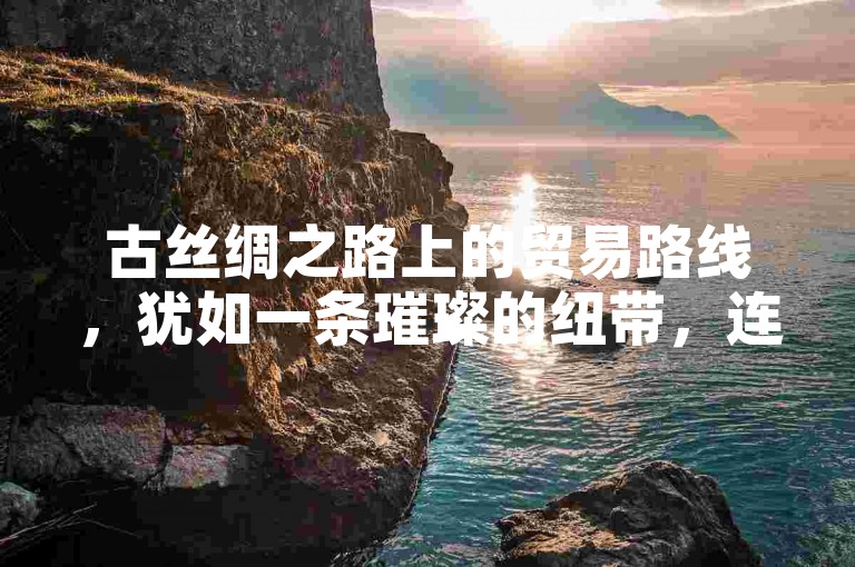 古丝绸之路上的贸易路线，犹如一条璀璨的纽带，连接着东西方文明，承载着无数商队与货物，见证了历史的沧桑变迁。