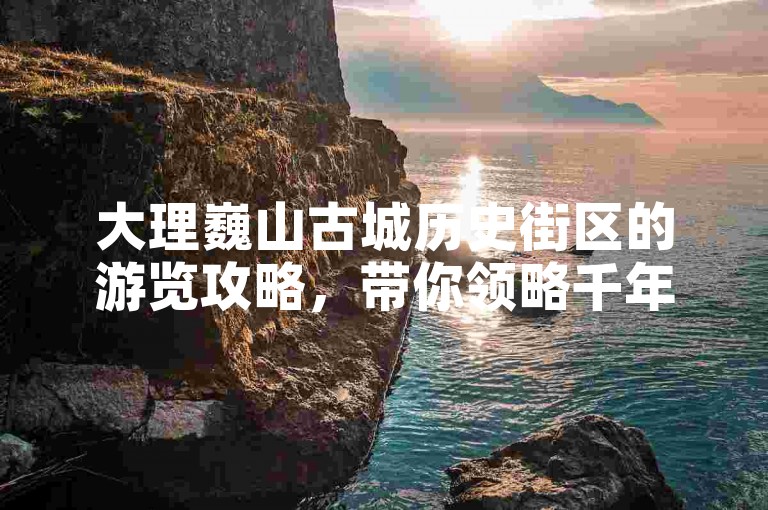 大理巍山古城历史街区的游览攻略，带你领略千年文化的韵味与古街的独特风情。