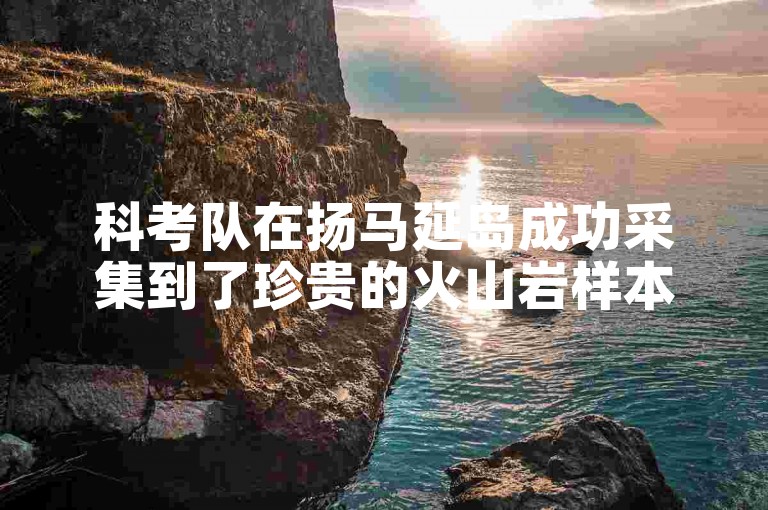 科考队在扬马延岛成功采集到了珍贵的火山岩样本。