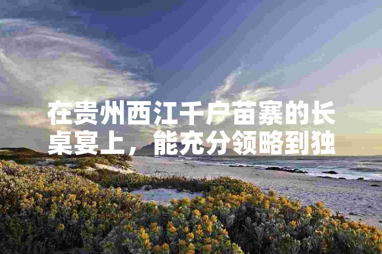 在贵州西江千户苗寨的长桌宴上，能充分领略到独特的苗族饮食文化与热闹氛围。