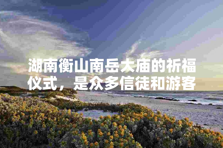湖南衡山南岳大庙的祈福仪式，是众多信徒和游客寻求心灵慰藉的必访之地。
