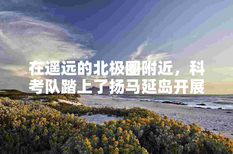 在遥远的北极圈附近，科考队踏上了扬马延岛开展珍稀动植物标本的采集工作。