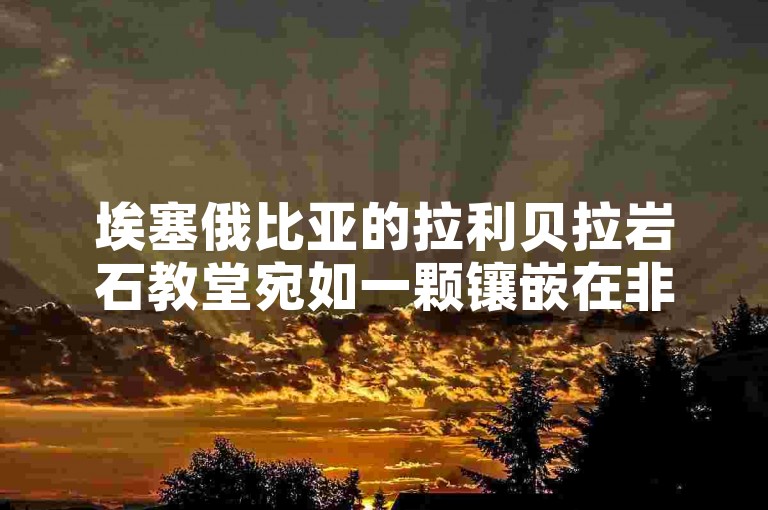 埃塞俄比亚的拉利贝拉岩石教堂宛如一颗镶嵌在非洲大地上的璀璨宗教建筑明珠，散发着独特而神秘的艺术魅力。