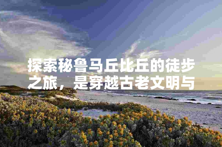 探索秘鲁马丘比丘的徒步之旅，是穿越古老文明与自然奇观的非凡体验。
