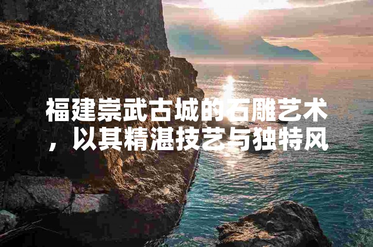 福建崇武古城的石雕艺术，以其精湛技艺与独特风格，展现了深厚的历史文化底蕴与地域特色。