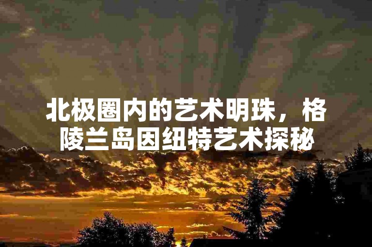 北极圈内的艺术明珠，格陵兰岛因纽特艺术探秘