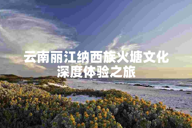 云南丽江纳西族火塘文化深度体验之旅