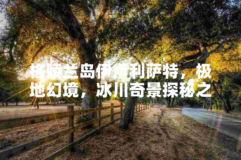 格陵兰岛伊卢利萨特，极地幻境，冰川奇景探秘之旅