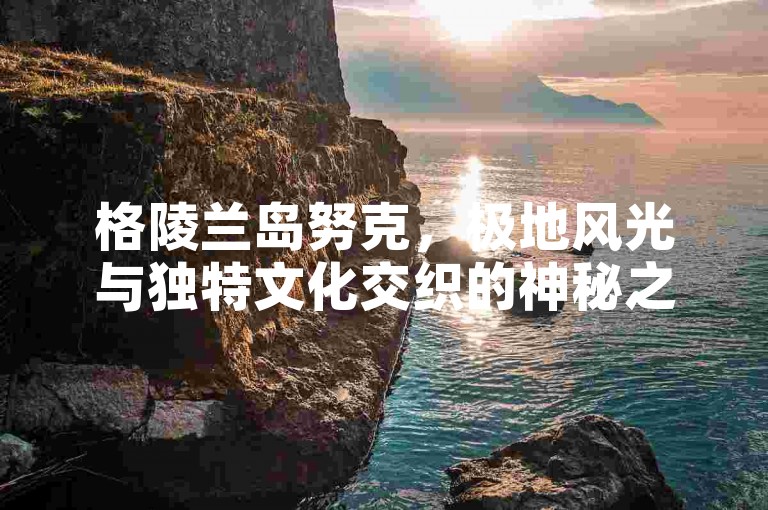 格陵兰岛努克，极地风光与独特文化交织的神秘之地