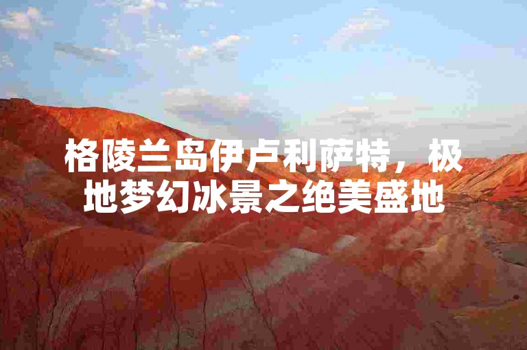 格陵兰岛伊卢利萨特，极地梦幻冰景之绝美盛地