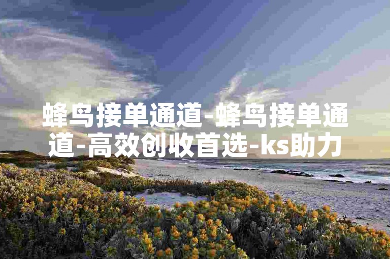 蜂鸟接单通道-蜂鸟接单通道-高效创收首选-ks助力下单平台-快手随时自助下单