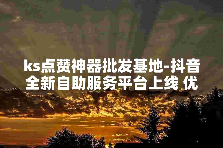 ks点赞神器批发基地-抖音全新自助服务平台上线 优惠超乎想象