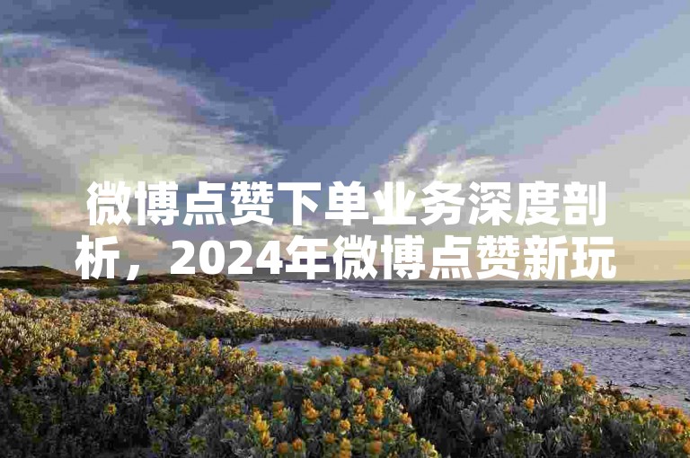 微博点赞下单业务深度剖析，2024年微博点赞新玩法-ks粉丝互动平台自助服务-微博评论链接全攻略